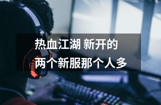热血江湖 新开的两个新服那个人多-第1张-游戏信息-龙启网