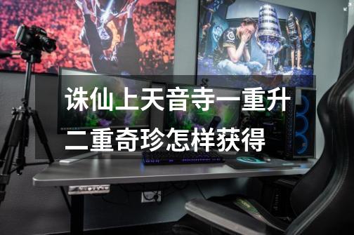 诛仙上天音寺一重升二重奇珍怎样获得-第1张-游戏信息-龙启网