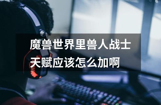 魔兽世界里兽人战士天赋应该怎么加啊-第1张-游戏信息-龙启网