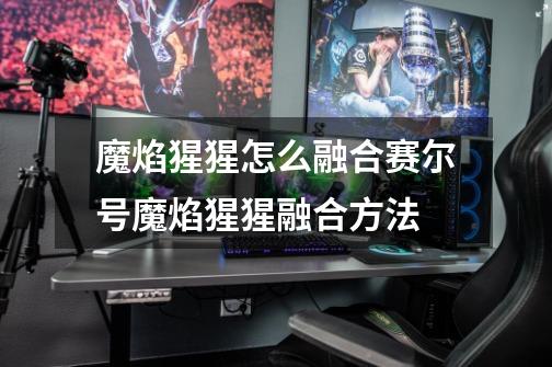 魔焰猩猩怎么融合赛尔号魔焰猩猩融合方法-第1张-游戏信息-龙启网