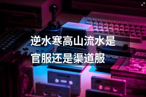 逆水寒高山流水是官服还是渠道服-第1张-游戏信息-龙启网