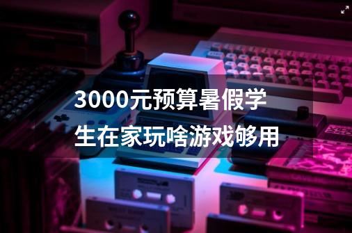 3000元预算暑假学生在家玩啥游戏够用-第1张-游戏信息-龙启网