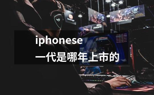 iphonese一代是哪年上市的-第1张-游戏信息-龙启网