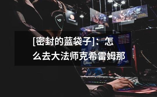 [密封的蓝袋子]：怎么去大法师克希雷姆那-第1张-游戏信息-龙启网
