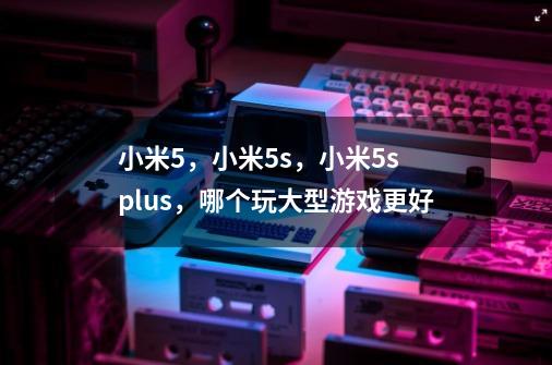 小米5,小米5s,小米5s plus,哪个玩大型游戏更好-第1张-游戏信息-龙启网