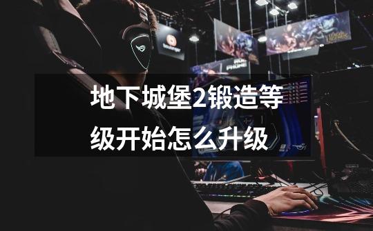 地下城堡2锻造等级开始怎么升级-第1张-游戏信息-龙启网