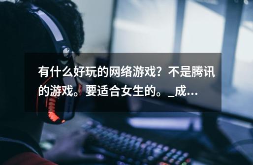 有什么好玩的网络游戏?不是腾讯的游戏。要适合女生的。_成年人的网游大全-第1张-游戏信息-龙启网
