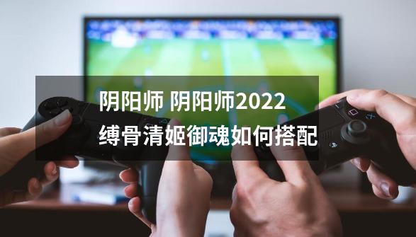 阴阳师 阴阳师2022缚骨清姬御魂如何搭配-第1张-游戏信息-龙启网