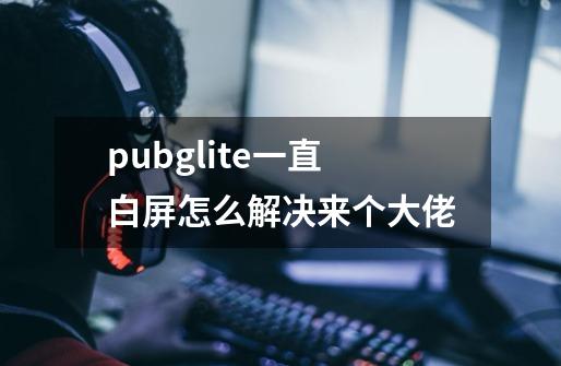 pubglite一直白屏怎么解决来个大佬-第1张-游戏信息-龙启网