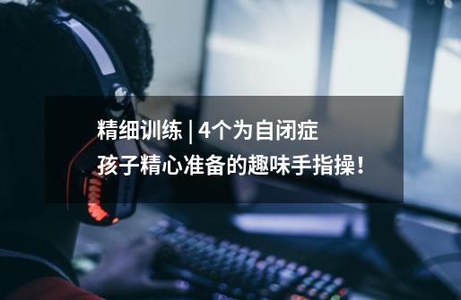精细训练 | 4个为自闭症孩子精心准备的趣味手指操!-第1张-游戏信息-龙启网