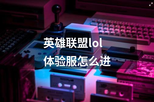 英雄联盟lol体验服怎么进-第1张-游戏信息-龙启网
