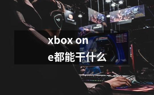 xbox one都能干什么-第1张-游戏信息-龙启网