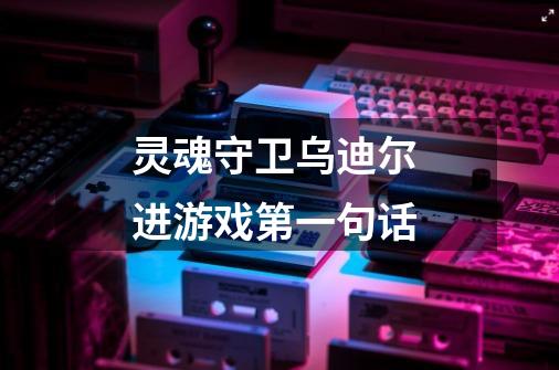 灵魂守卫乌迪尔 进游戏第一句话-第1张-游戏信息-龙启网