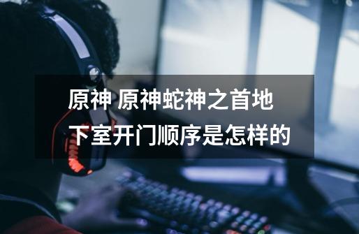 原神 原神蛇神之首地下室开门顺序是怎样的-第1张-游戏信息-龙启网