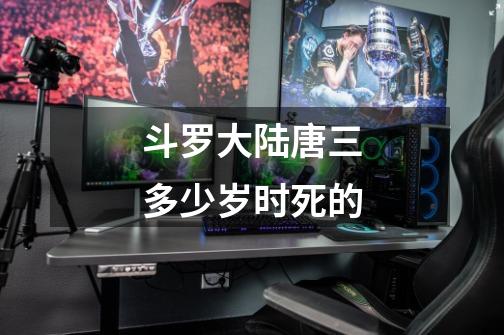 斗罗大陆唐三多少岁时死的-第1张-游戏信息-龙启网