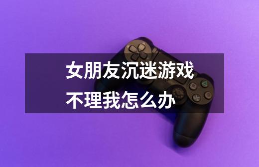 女朋友沉迷游戏不理我怎么办-第1张-游戏信息-龙启网