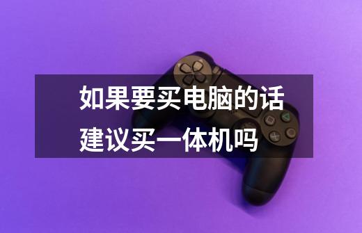 如果要买电脑的话建议买一体机吗-第1张-游戏信息-龙启网