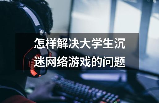 怎样解决大学生沉迷网络游戏的问题-第1张-游戏信息-龙启网