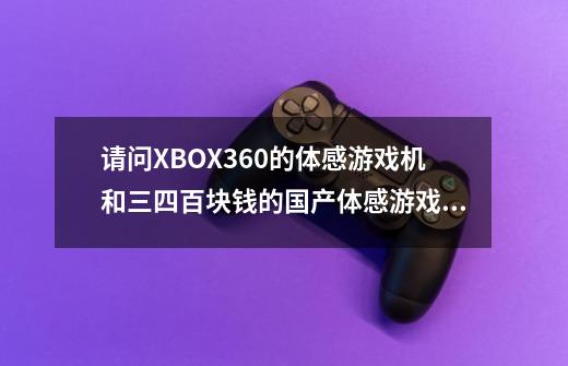 请问XBOX360的体感游戏机和三四百块钱的国产体感游戏机有什么区别啊,是玩的游戏不一样还是因为3-第1张-游戏信息-龙启网