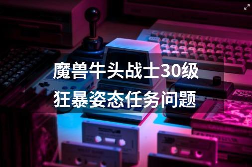 魔兽牛头战士30级狂暴姿态任务问题-第1张-游戏信息-龙启网