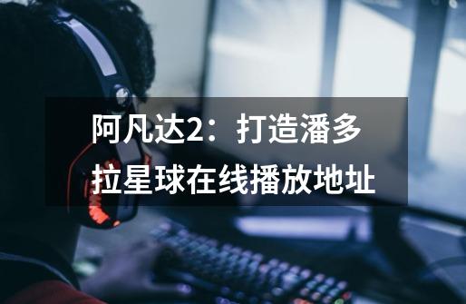 阿凡达2:打造潘多拉星球在线播放地址-第1张-游戏信息-龙启网