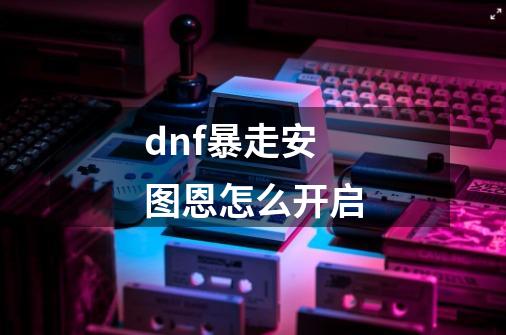 dnf暴走安图恩怎么开启-第1张-游戏信息-龙启网
