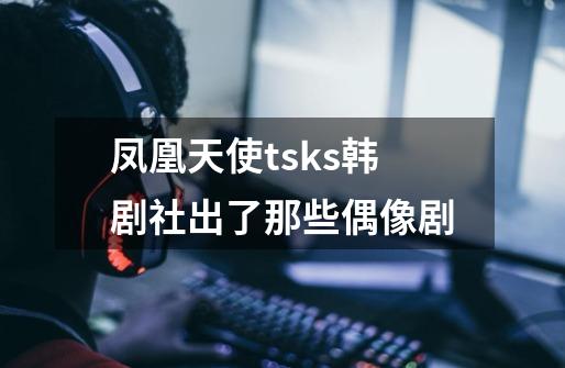 凤凰天使tsks韩剧社出了那些偶像剧-第1张-游戏信息-龙启网