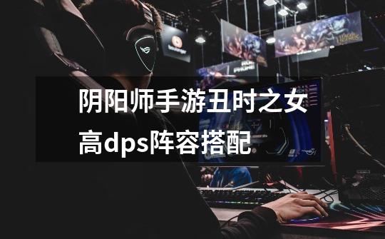 阴阳师手游丑时之女高dps阵容搭配-第1张-游戏信息-龙启网