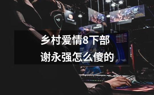 乡村爱情8下部谢永强怎么傻的-第1张-游戏信息-龙启网