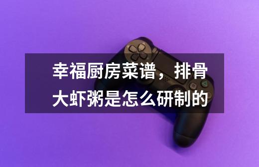 幸福厨房菜谱,排骨大虾粥是怎么研制的-第1张-游戏信息-龙启网