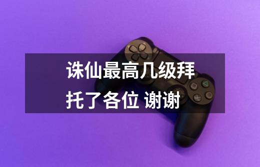 诛仙最高几级拜托了各位 谢谢-第1张-游戏信息-龙启网