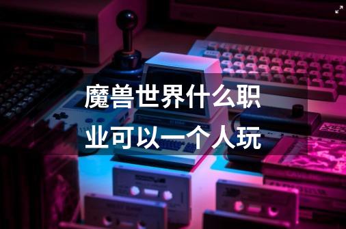 魔兽世界什么职业可以一个人玩-第1张-游戏信息-龙启网