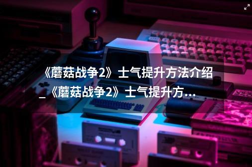 《蘑菇战争2》士气提升方法介绍_《蘑菇战争2》士气提升方法是什么-第1张-游戏信息-龙启网