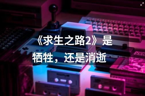《求生之路2》是牺牲,还是消逝-第1张-游戏信息-龙启网