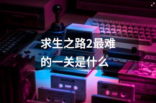 求生之路2最难的一关是什么-第1张-游戏信息-龙启网