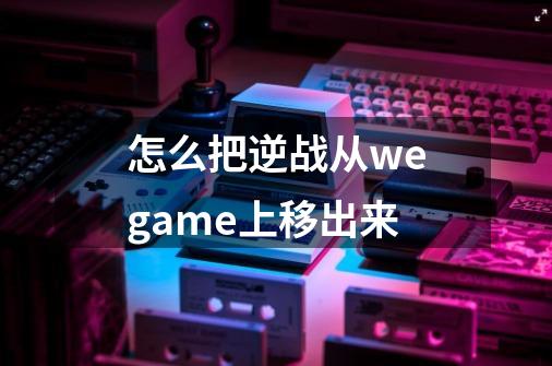 怎么把逆战从wegame上移出来-第1张-游戏信息-龙启网