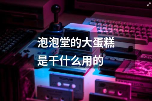 泡泡堂的大蛋糕是干什么用的-第1张-游戏信息-龙启网