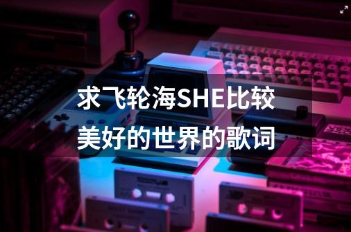 求飞轮海SHE比较美好的世界的歌词-第1张-游戏信息-龙启网