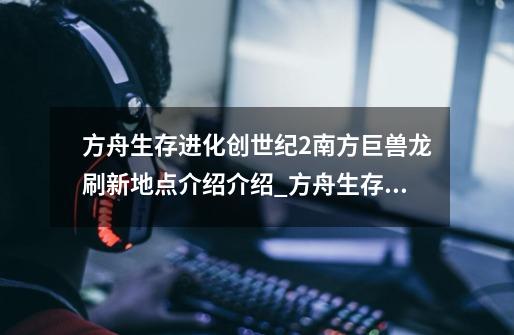 方舟生存进化创世纪2南方巨兽龙刷新地点介绍介绍_方舟生存进化创世纪2南方巨兽龙刷新地点介绍是什么-第1张-游戏信息-龙启网