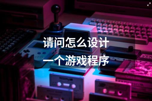 请问怎么设计一个游戏程序-第1张-游戏信息-龙启网