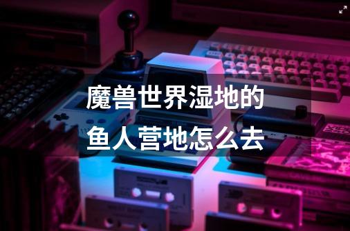 魔兽世界湿地的鱼人营地怎么去-第1张-游戏信息-龙启网