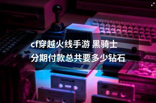cf穿越火线手游 黑骑士分期付款总共要多少钻石-第1张-游戏信息-龙启网