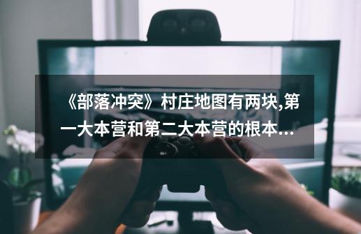 《部落冲突》村庄地图有两块,第一大本营和第二大本营的根本区别是...-第1张-游戏信息-龙启网