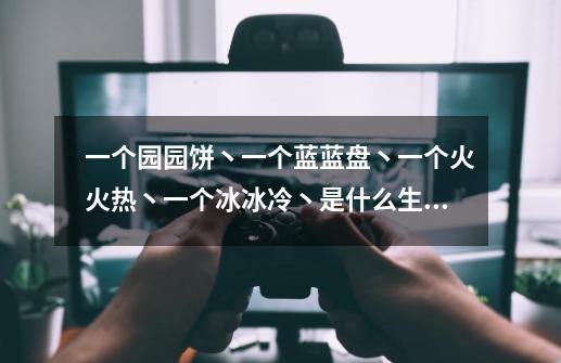 一个园园饼丶一个蓝蓝盘丶一个火火热丶一个冰冰冷丶是什么生肖呢-第1张-游戏信息-龙启网