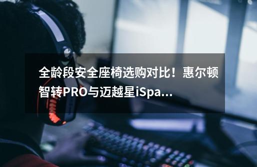 全龄段安全座椅选购对比!惠尔顿智转PRO与迈越星iSpace 360+-第1张-游戏信息-龙启网
