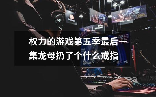 权力的游戏第五季最后一集龙母扔了个什么戒指-第1张-游戏信息-龙启网