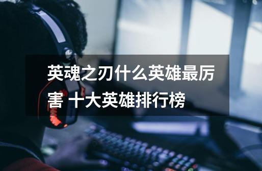 英魂之刃什么英雄最厉害 十大英雄排行榜-第1张-游戏信息-龙启网