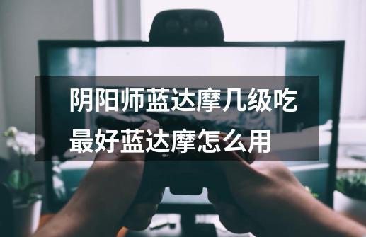阴阳师蓝达摩几级吃最好蓝达摩怎么用-第1张-游戏信息-龙启网