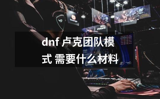 dnf 卢克团队模式 需要什么材料-第1张-游戏信息-龙启网