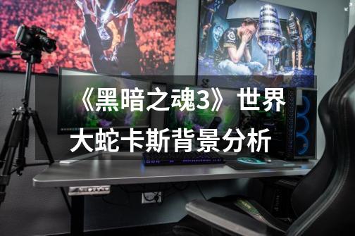 《黑暗之魂3》世界大蛇卡斯背景分析-第1张-游戏信息-龙启网